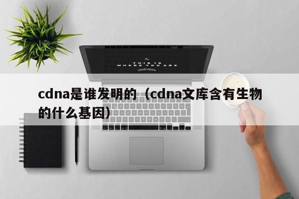 cdna是谁发明的（cdna文库含有生物的什么基因）