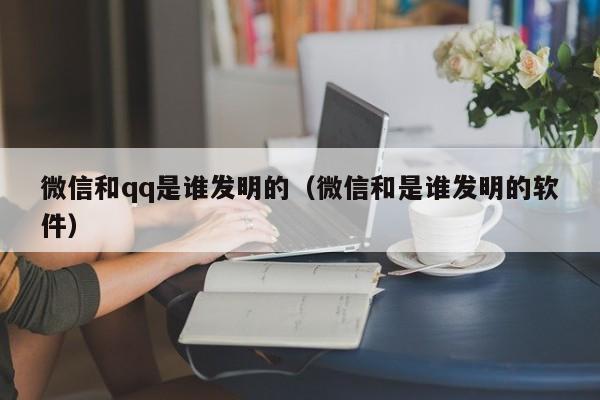 微信和qq是谁发明的（微信和是谁发明的软件）