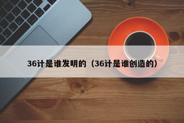 36计是谁发明的（36计是谁创造的）