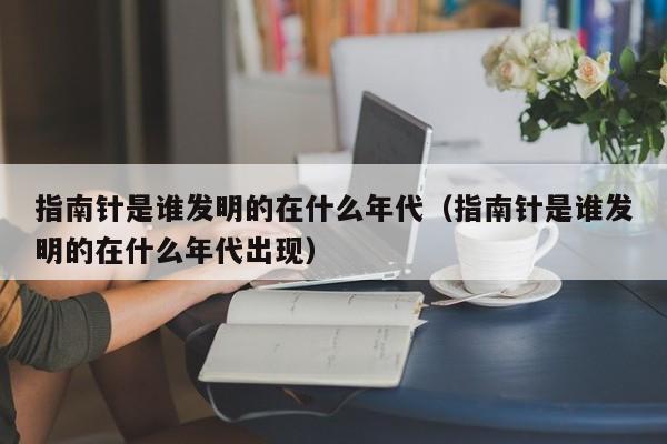 指南针是谁发明的在什么年代（指南针是谁发明的在什么年代出现）