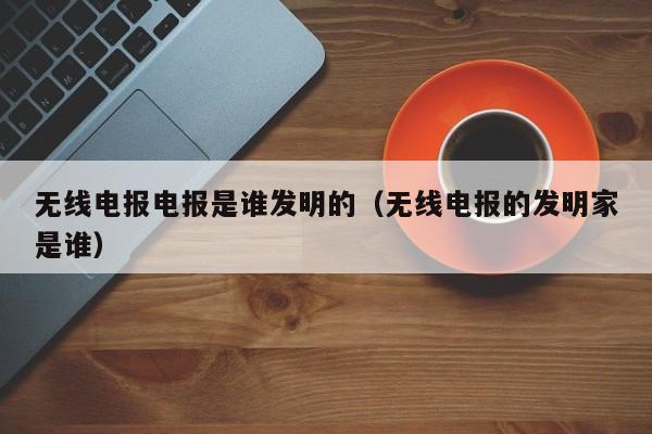 无线电报电报是谁发明的（无线电报的发明家是谁）