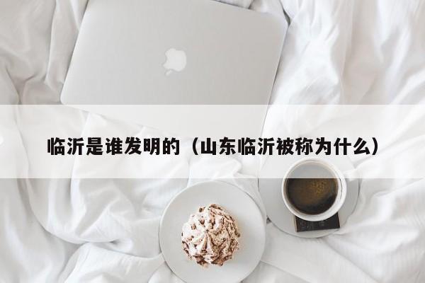 临沂是谁发明的（山东临沂被称为什么）