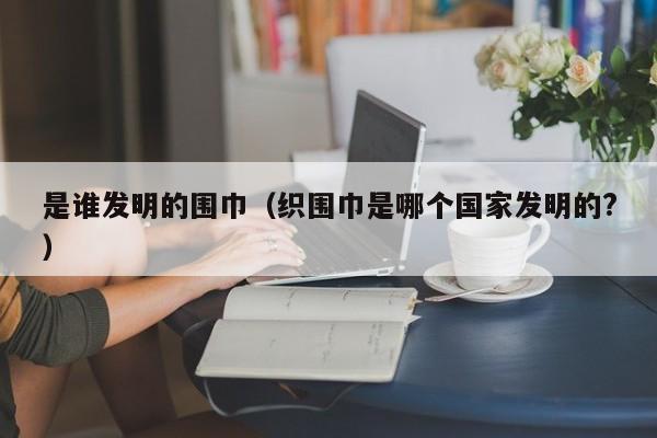 是谁发明的围巾（织围巾是哪个国家发明的?）