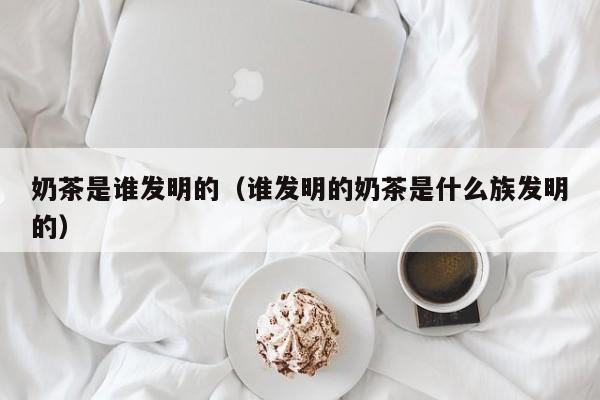 奶茶是谁发明的（谁发明的奶茶是什么族发明的）