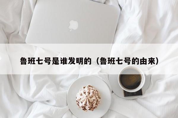 鲁班七号是谁发明的（鲁班七号的由来）