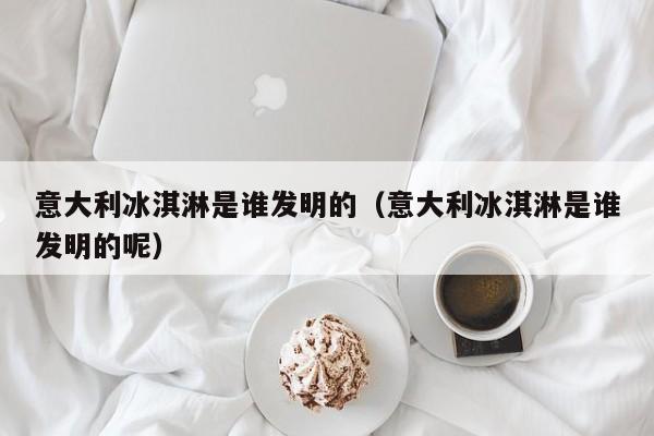 意大利冰淇淋是谁发明的（意大利冰淇淋是谁发明的呢）