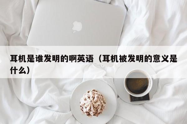 耳机是谁发明的啊英语（耳机被发明的意义是什么）