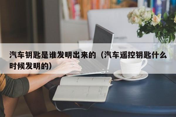 汽车钥匙是谁发明出来的（汽车遥控钥匙什么时候发明的）