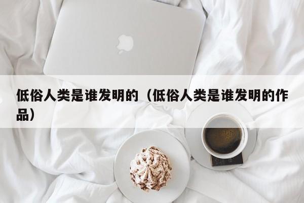 低俗人类是谁发明的（低俗人类是谁发明的作品）