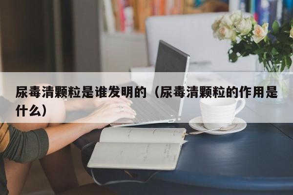 尿毒清颗粒是谁发明的（尿毒清颗粒的作用是什么）