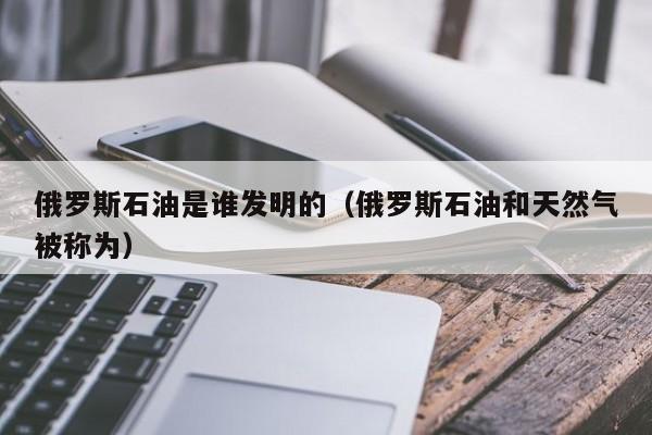 俄罗斯石油是谁发明的（俄罗斯石油和天然气被称为）