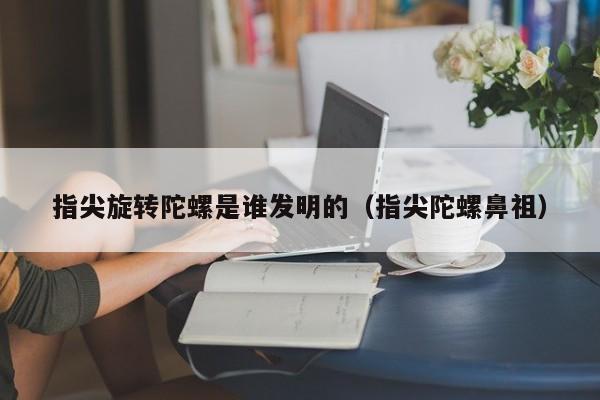 指尖旋转陀螺是谁发明的（指尖陀螺鼻祖）