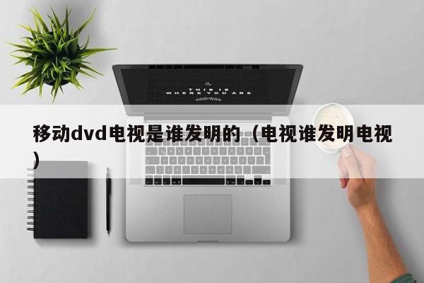 移动dvd电视是谁发明的（电视谁发明电视）