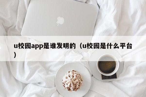 u校园app是谁发明的（u校园是什么平台）