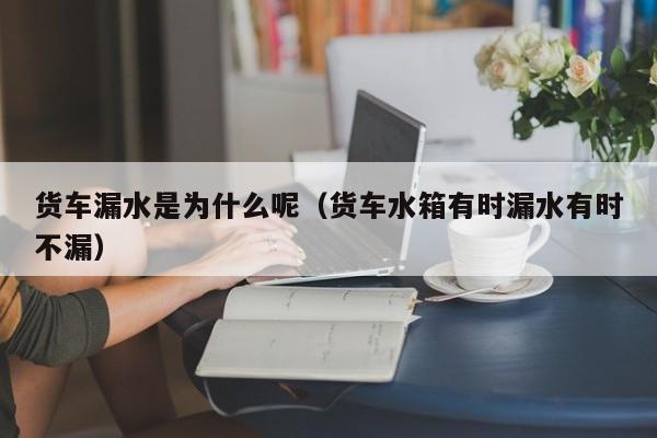 货车漏水是为什么呢（货车水箱有时漏水有时不漏）