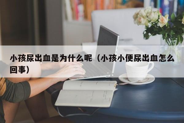 小孩尿出血是为什么呢（小孩小便尿出血怎么回事）