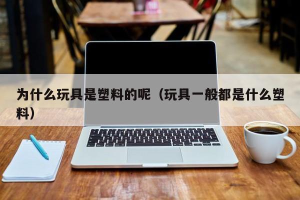 为什么玩具是塑料的呢（玩具一般都是什么塑料）