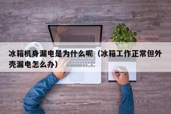 冰箱机身漏电是为什么呢（冰箱工作正常但外壳漏电怎么办）