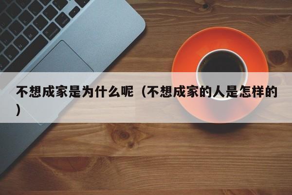 不想成家是为什么呢（不想成家的人是怎样的）