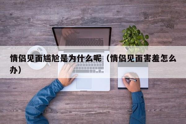 情侣见面尴尬是为什么呢（情侣见面害羞怎么办）