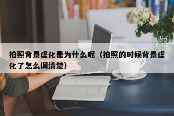 拍照背景虚化是为什么呢（拍照的时候背景虚化了怎么调清楚）