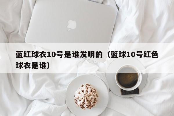 蓝红球衣10号是谁发明的（篮球10号红色球衣是谁）