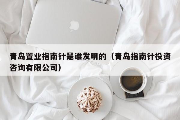 青岛置业指南针是谁发明的（青岛指南针投资咨询有限公司）