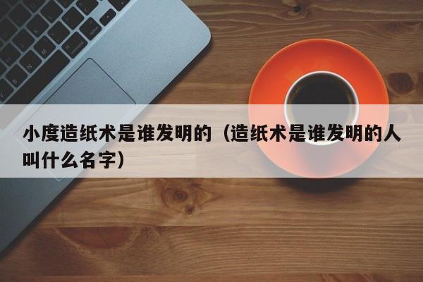 小度造纸术是谁发明的（造纸术是谁发明的人叫什么名字）