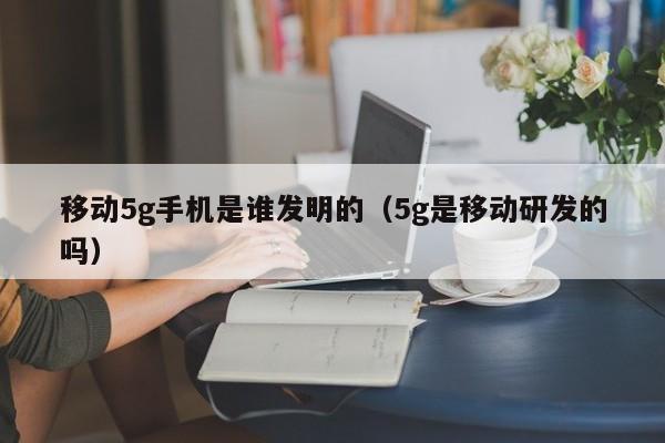 移动5g手机是谁发明的（5g是移动研发的吗）