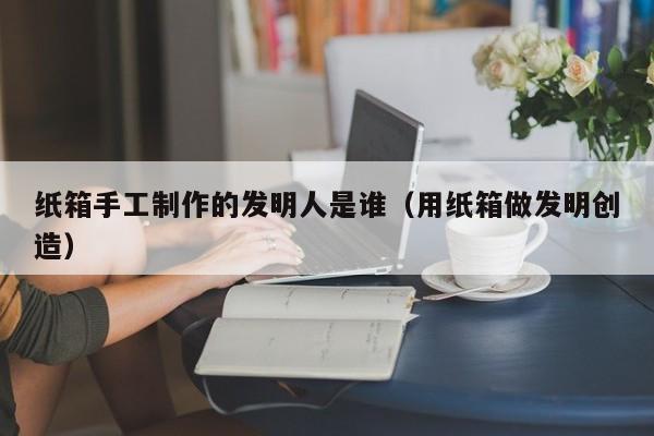 纸箱手工制作的发明人是谁（用纸箱做发明创造）