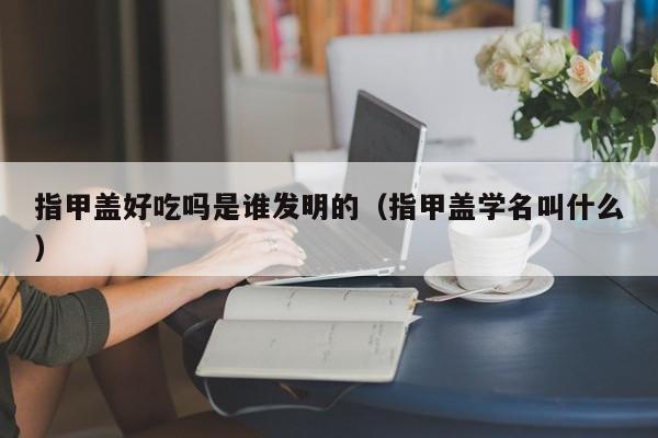 指甲盖好吃吗是谁发明的（指甲盖学名叫什么）