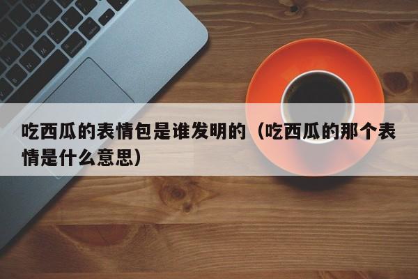 吃西瓜的表情包是谁发明的（吃西瓜的那个表情是什么意思）