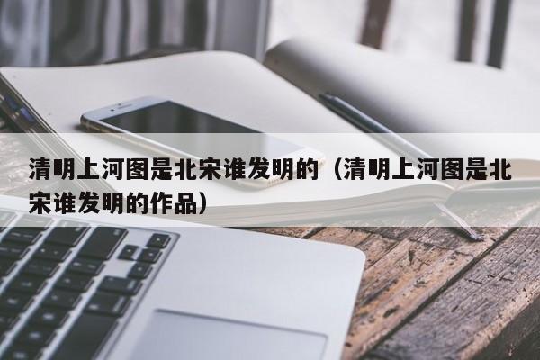 清明上河图是北宋谁发明的（清明上河图是北宋谁发明的作品）