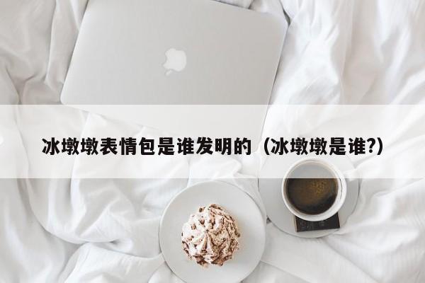 冰墩墩表情包是谁发明的（冰墩墩是谁?）