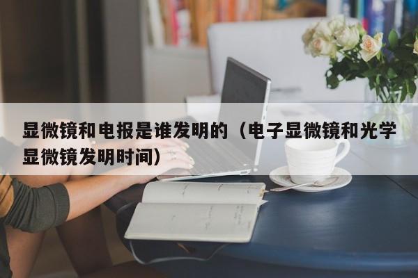 显微镜和电报是谁发明的（电子显微镜和光学显微镜发明时间）