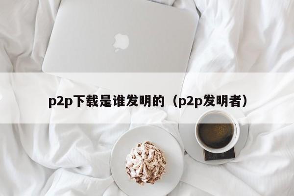 p2p下载是谁发明的（p2p发明者）