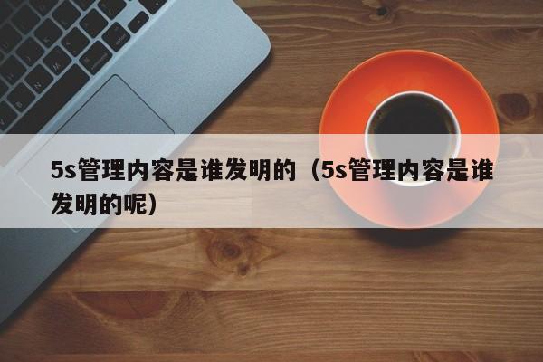 5s管理内容是谁发明的（5s管理内容是谁发明的呢）