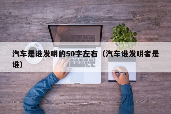 汽车是谁发明的50字左右（汽车谁发明者是谁）