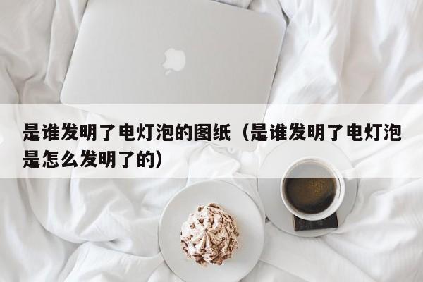 是谁发明了电灯泡的图纸（是谁发明了电灯泡是怎么发明了的）