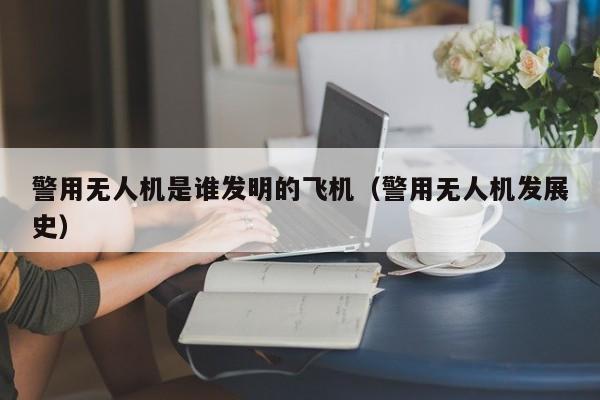 警用无人机是谁发明的飞机（警用无人机发展史）