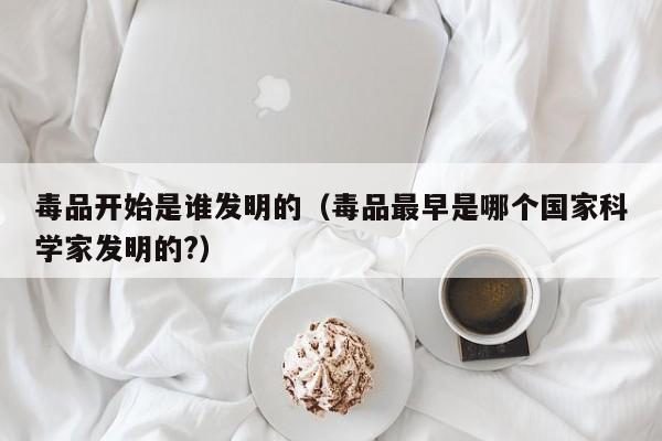 毒品开始是谁发明的（毒品最早是哪个国家科学家发明的?）