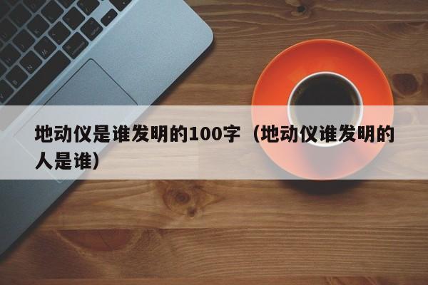 地动仪是谁发明的100字（地动仪谁发明的人是谁）