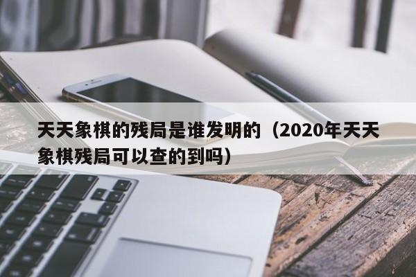 天天象棋的残局是谁发明的（2020年天天象棋残局可以查的到吗）