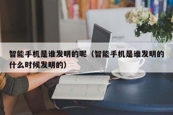 智能手机是谁发明的呢（智能手机是谁发明的什么时候发明的）