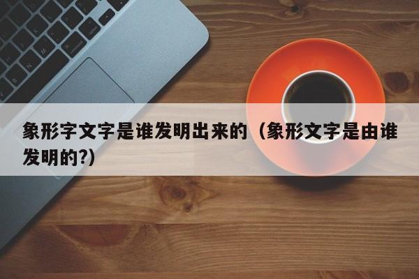 象形字文字是谁发明出来的（象形文字是由谁发明的?）