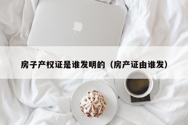 房子产权证是谁发明的（房产证由谁发）