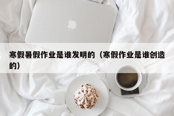 寒假暑假作业是谁发明的（寒假作业是谁创造的）