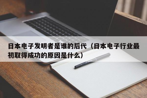 日本电子发明者是谁的后代（日本电子行业最初取得成功的原因是什么）