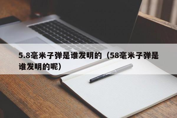 5.8毫米子弹是谁发明的（58毫米子弹是谁发明的呢）