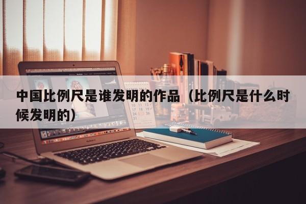 中国比例尺是谁发明的作品（比例尺是什么时候发明的）